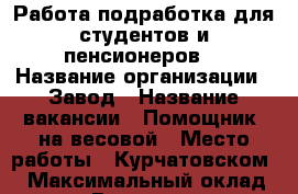 Работа-подработка для студентов и пенсионеров  › Название организации ­ Завод › Название вакансии ­ Помощник  на весовой › Место работы ­ Курчатовском  › Максимальный оклад ­ 1 000 › Возраст от ­ 18 - Челябинская обл. Работа » Вакансии   . Челябинская обл.